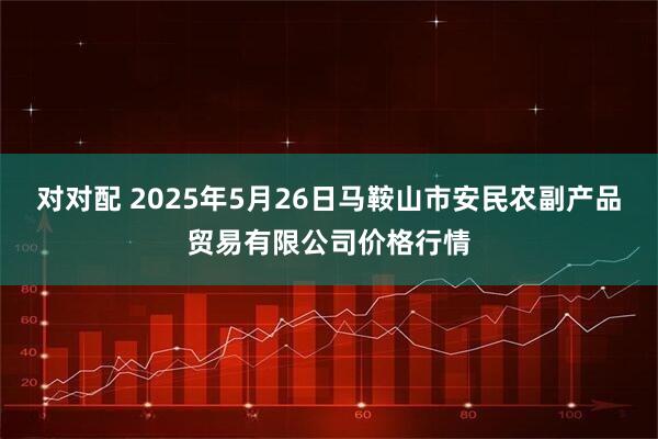 对对配 2025年5月26日马鞍山市安民农副产品贸易有限公司价格行情