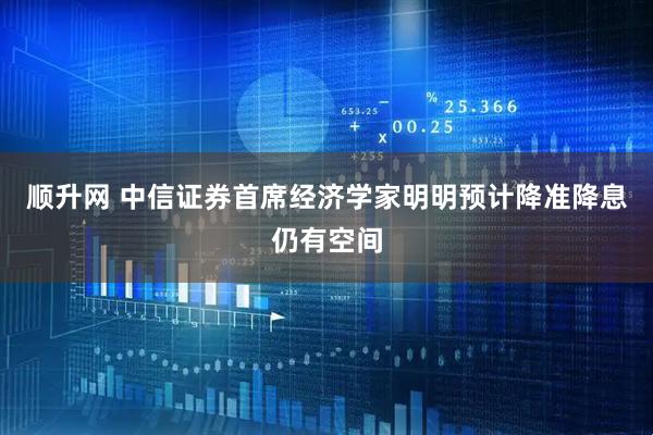 顺升网 中信证券首席经济学家明明预计降准降息仍有空间
