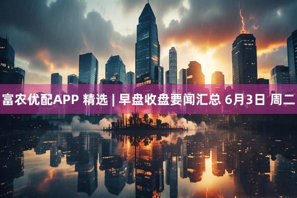 富农优配APP 精选 | 早盘收盘要闻汇总 6月3日 周二