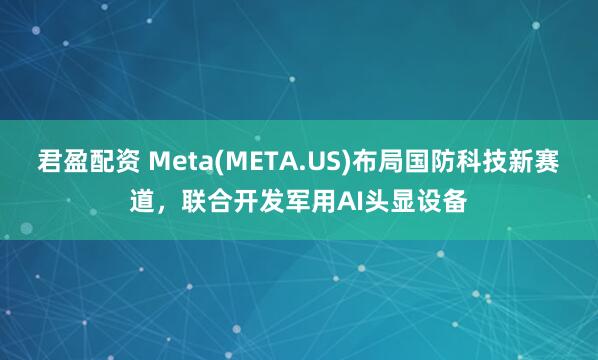 君盈配资 Meta(META.US)布局国防科技新赛道，联合开发军用AI头显设备