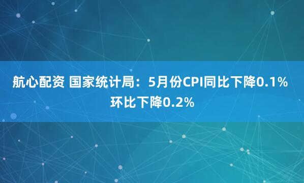航心配资 国家统计局：5月份CPI同比下降0.1% 环比下降0.2%