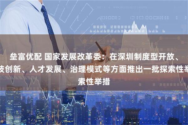 垒富优配 国家发展改革委：在深圳制度型开放、科技创新、人才发展、治理模式等方面推出一批探索性举措