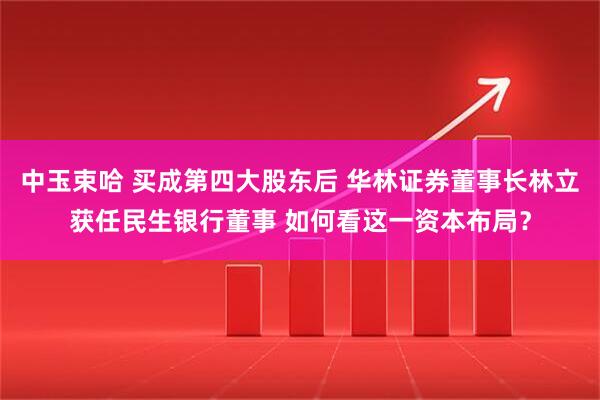 中玉束哈 买成第四大股东后 华林证券董事长林立获任民生银行董事 如何看这一资本布局？