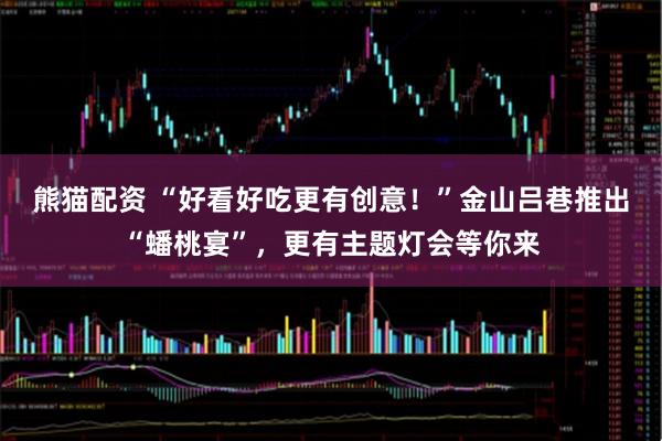 熊猫配资 “好看好吃更有创意！”金山吕巷推出“蟠桃宴”，更有主题灯会等你来