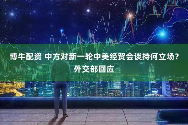 博牛配资 中方对新一轮中美经贸会谈持何立场？外交部回应