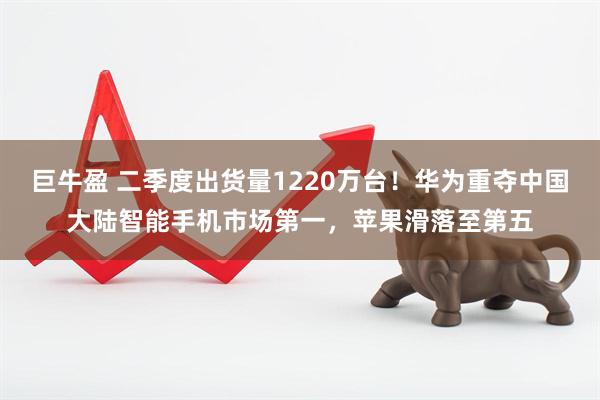 巨牛盈 二季度出货量1220万台！华为重夺中国大陆智能手机市场第一，苹果滑落至第五