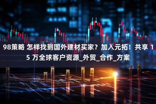 98策略 怎样找到国外建材买家？加入元拓！共享 15 万全球客户资源_外贸_合作_方案