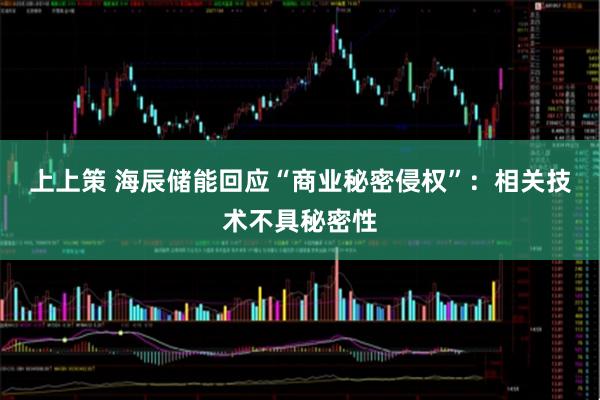 上上策 海辰储能回应“商业秘密侵权”：相关技术不具秘密性