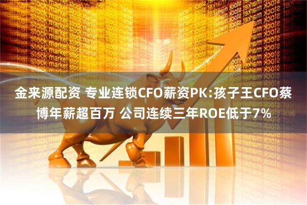 金来源配资 专业连锁CFO薪资PK:孩子王CFO蔡博年薪超百万 公司连续三年ROE低于7%