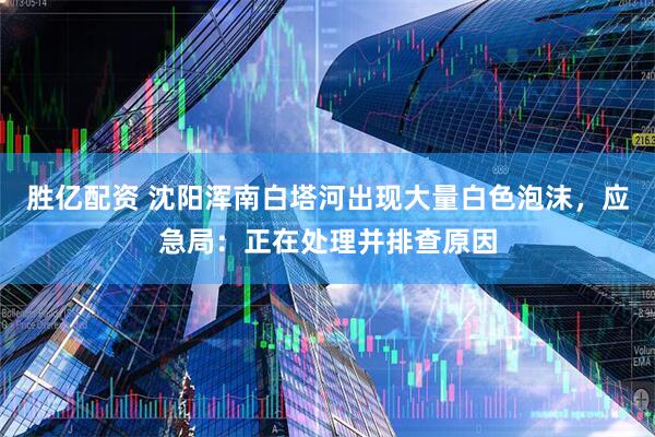 胜亿配资 沈阳浑南白塔河出现大量白色泡沫，应急局：正在处理并排查原因