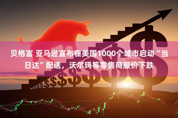 贝格富 亚马逊宣布在美国1000个城市启动“当日达”配送，沃尔玛等零售商股价下跌
