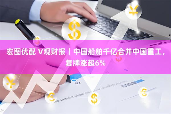 宏图优配 V观财报｜中国船舶千亿合并中国重工，复牌涨超6%