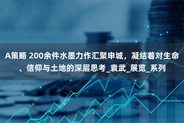 A策略 200余件水墨力作汇聚申城，凝结着对生命、信仰与土地的深层思考_袁武_展览_系列