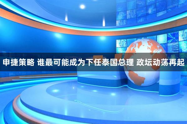 申捷策略 谁最可能成为下任泰国总理 政坛动荡再起