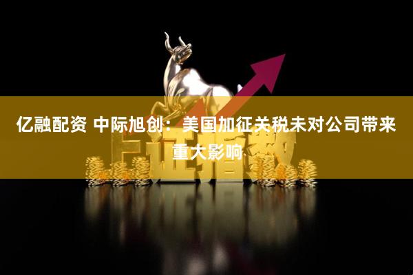 亿融配资 中际旭创：美国加征关税未对公司带来重大影响