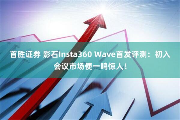 首胜证券 影石Insta360 Wave首发评测：初入会议市场便一鸣惊人！