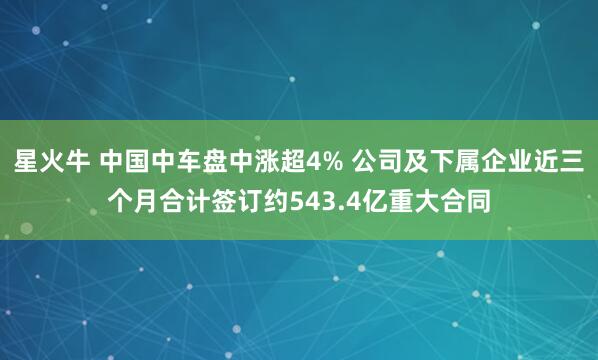 星火牛 中国中车盘中涨超4% 公司及下属企业近三个月合计签订约543.4亿重大合同