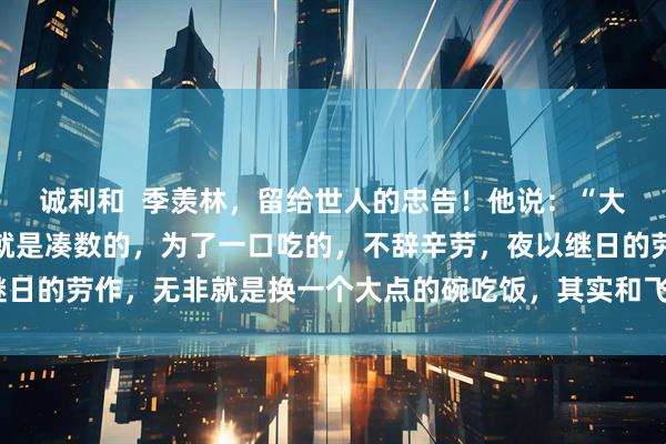 诚利和 季羡林,留给世人的忠告!他说:“大多数人来到这个世界上就是凑数的,为了一口吃的,不辞辛劳,夜以继日的劳作,无非就是换一个大点的碗吃饭,其实和飞禽走兽没啥区别。”