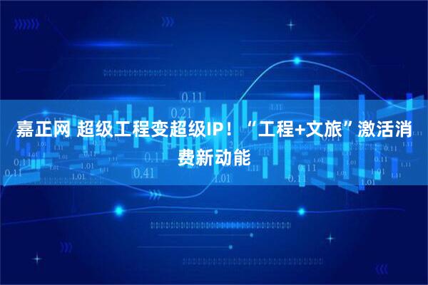 嘉正网 超级工程变超级IP！“工程+文旅”激活消费新动能