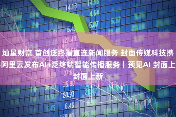 灿星财富 首创泛终端直连新闻服务 封面传媒科技携手阿里云发布AI+泛终端智能传播服务丨预见AI 封面上新