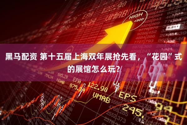 黑马配资 第十五届上海双年展抢先看，“花园”式的展馆怎么玩？