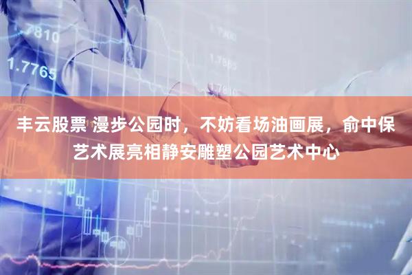 丰云股票 漫步公园时，不妨看场油画展，俞中保艺术展亮相静安雕塑公园艺术中心