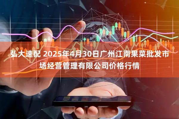 弘大速配 2025年4月30日广州江南果菜批发市场经营管理有限公司价格行情