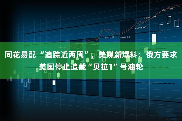 同花易配 “追踪近两周”，美媒新爆料：俄方要求美国停止追截“贝拉1”号油轮