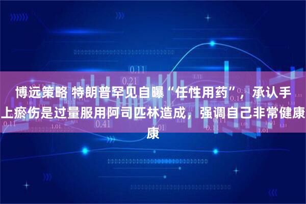 博远策略 特朗普罕见自曝“任性用药”，承认手上瘀伤是过量服用阿司匹林造成，强调自己非常健康