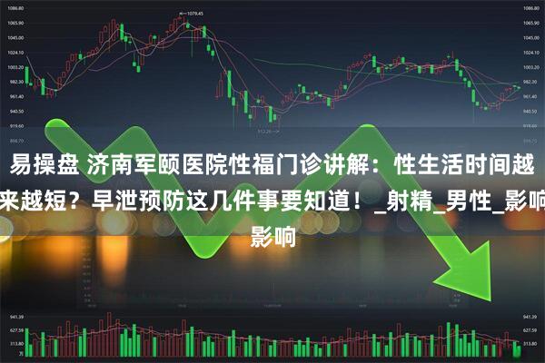 易操盘 济南军颐医院性福门诊讲解：性生活时间越来越短？早泄预防这几件事要知道！_射精_男性_影响