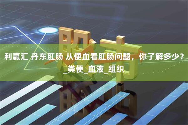 利赢汇 丹东肛肠 从便血看肛肠问题，你了解多少？_粪便_血液_组织