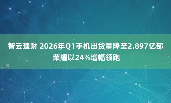 智云理财 2026年Q1手机出货量降至2.897亿部 荣耀以24%增幅领跑