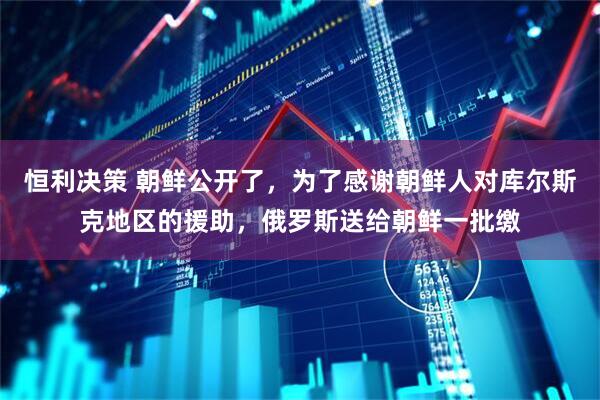 恒利决策 朝鲜公开了，为了感谢朝鲜人对库尔斯克地区的援助，俄罗斯送给朝鲜一批缴