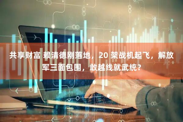 共享财富 赖清德刚落地,20 架战机起飞,解放军三面包围,敢越线就武统?